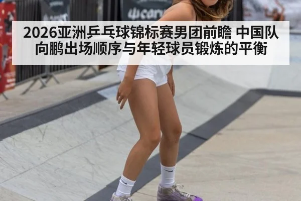 2026亚洲乒乓球锦标赛男团前瞻 中国队向鹏出场顺序与年轻球员锻炼的平衡