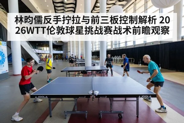 林昀儒反手拧拉与前三板控制解析 2026WTT伦敦球星挑战赛战术前瞻观察